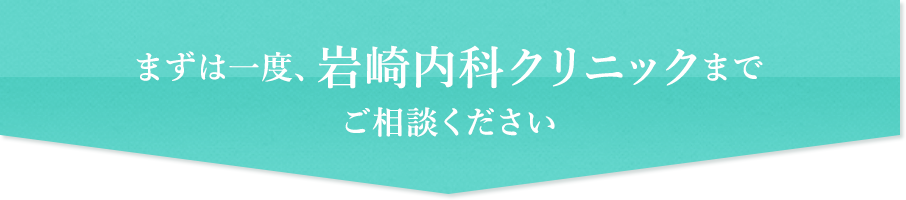 まずは一度、岩崎内科クリニックまでご相談ください